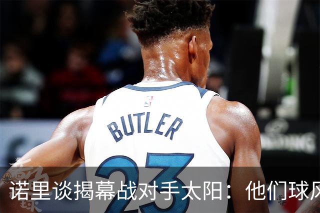 诺里谈揭幕战对手太阳：他们球风硬朗 西部挑战重重